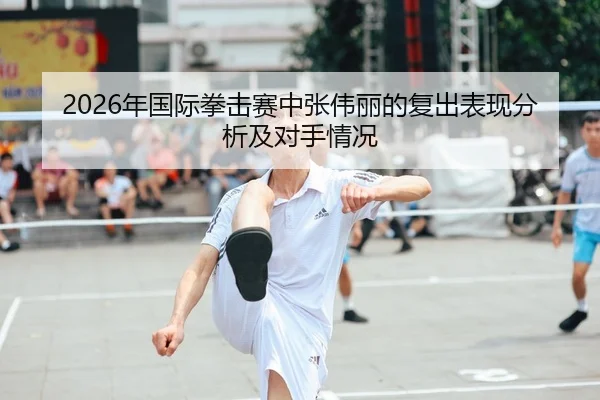 2026年国际拳击赛中张伟丽的复出表现分析及对手情况