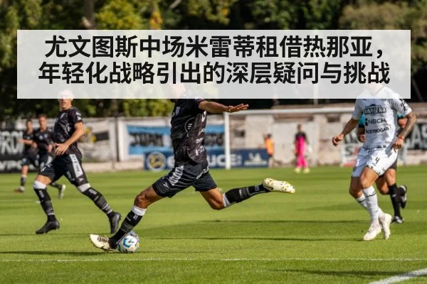 尤文图斯中场米雷蒂租借热那亚，年轻化战略引出的深层疑问与挑战